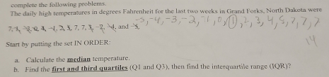 complete the following problems. 
The daily high temperatures in degrees Fahrenheit for the last two weeks in Grand Forks, North Dakota were 
, and 
Start by putting the set IN ORDER: 
a Calculate the median temperature. 
b. Find the first and third quartiles (Q1 and Q3) , then find the interquartile range (IQR)?