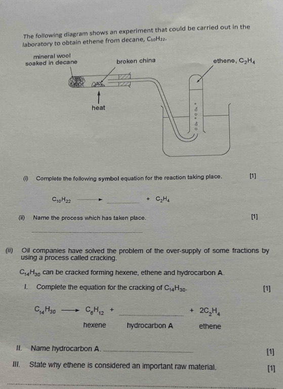 The following diagram shows an experiment that could be carried out in the
laboratory to obtain ethene from decane, C_10H_22.
min
soake
(i) Complete the following symbol equation for the reaction taking place. [1]
C_10H_22
_ +C_2H_4
(ii) Name the process which has taken place. [1]
_
(ii) Oil companies have solved the problem of the over-supply of some fractions by
using a process called cracking.
C_14H_30 can be cracked forming hexene, ethene and hydrocarbon A.
I. Complete the equation for the cracking of C_14H_30. [1]
_ C_14H_30to C_6H_12+
+2C_2H_4
hexene hydrocarbon A ethene
II. Name hydrocarbon A. [1]
III. State why ethene is considered an important raw material. [1]
_