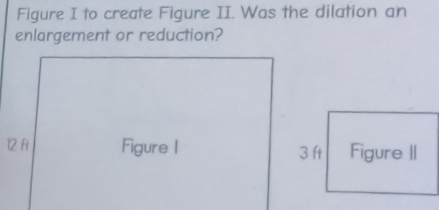 Figure I to create Figure II. Was the dilation an 
enlargement or reduction? 
12 fi Figure | 3 ft Figure II