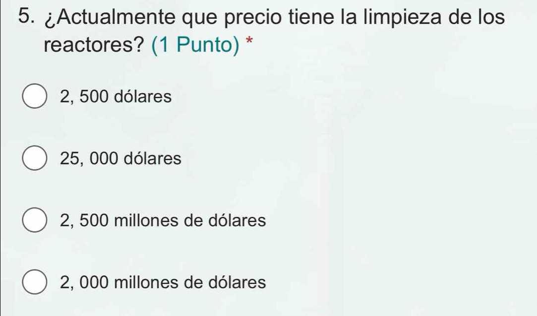 ¿Actualmente que precio tiene la limpieza de los
reactores? (1 Punto) *
2, 500 dólares
25, 000 dólares
2, 500 millones de dólares
2, 000 millones de dólares