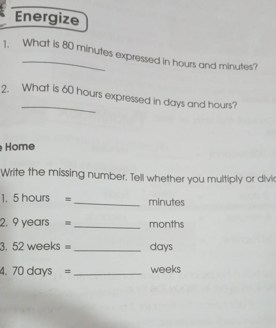 Energize 
1. What is 80 minutes expressed in hours and minutes? 
2. What is 60 hours expressed in days and hours? 
Home 
Write the missing number. Tell whether you multiply or divic 
1. 5 hours = _ minutes
2. 9 years = _ months
3. 52 weeks = _ days
4. 70days= _ weeks