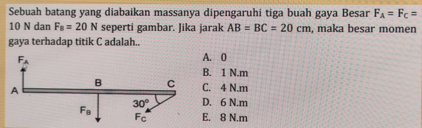 Sebuah batang yang diabaikan massanya dipengaruhi tiga buah gaya Besar F_A=F_C=
10 N dan F_B=20N seperti gambar. Jika jarak AB=BC=20cm , maka besar momen
gaya terhadap titik C adalah..
A. 0
B. 1 N.m
C. 4 N.m
D. 6 N.m
E. 8 N.m