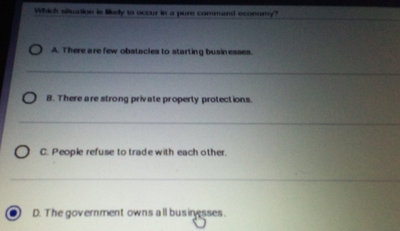 Which situation is likely to occur in a pure command economy?
A. There are few obstacles to starting busin esses.
_
B. There are strong private properly protections.
_
C. People refuse to trade with each other.
_
D. The government owns all businesses.