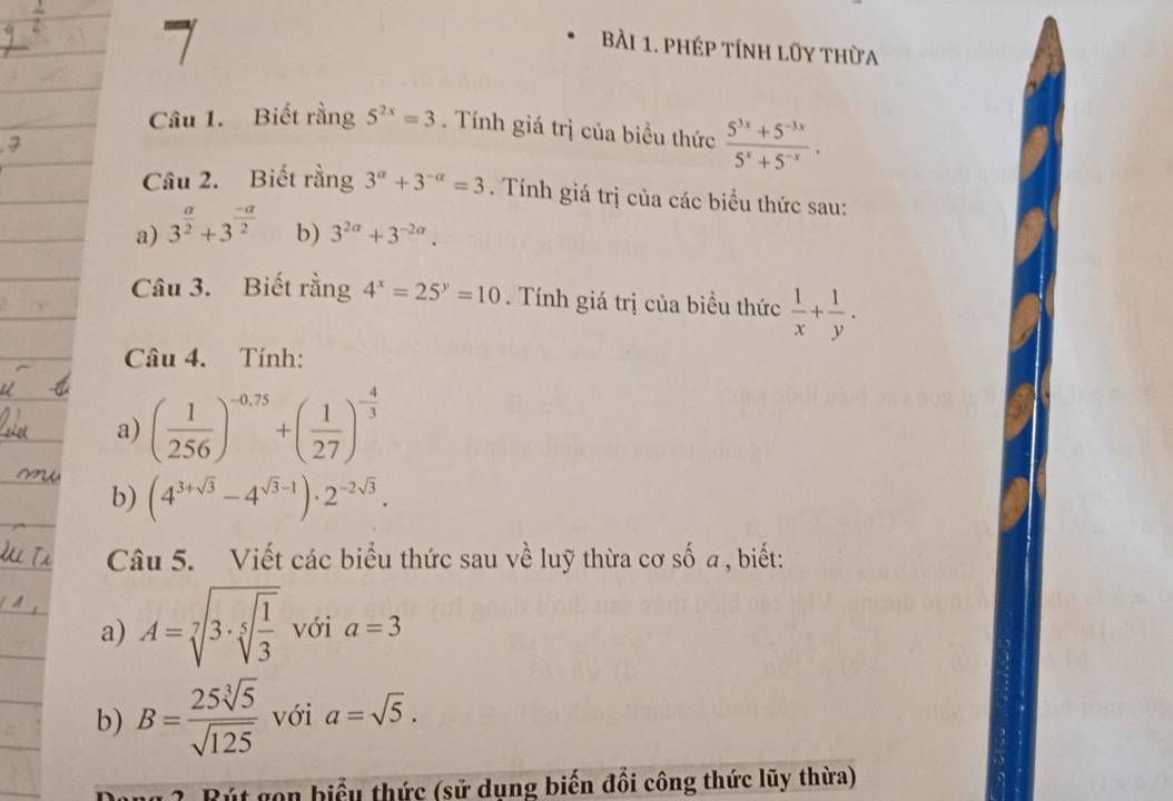 phép tính lũy thừa 
Câu 1. Biết rằng 5^(2x)=3. Tính giá trị của biểu thức  (5^(3x)+5^(-3x))/5^x+5^(-x) . 
Câu 2. Biết rằng 3^(alpha)+3^(-alpha)=3. Tính giá trị của các biểu thức sau: 
a) 3^(frac a)2+3^(frac -a)2 b) 3^(2alpha)+3^(-2alpha). 
Câu 3. Biết rằng 4^x=25^y=10. Tính giá trị của biểu thức  1/x + 1/y . 
Câu 4. Tính: 
a) ( 1/256 )^-0,75+( 1/27 )^- 4/3 
b) (4^(3+sqrt(3))-4^(sqrt(3)-1))· 2^(-2sqrt(3)). 
Câu 5. Viết các biểu thức sau về luỹ thừa cơ số a, biết: 
a) A=sqrt[7](3· sqrt [5]frac 1)3 với a=3
b) B= 25sqrt[3](5)/sqrt(125)  với a=sqrt(5). 
2 Bút gon biểu thức (sử dụng biến đổi công thức lũy thừa)