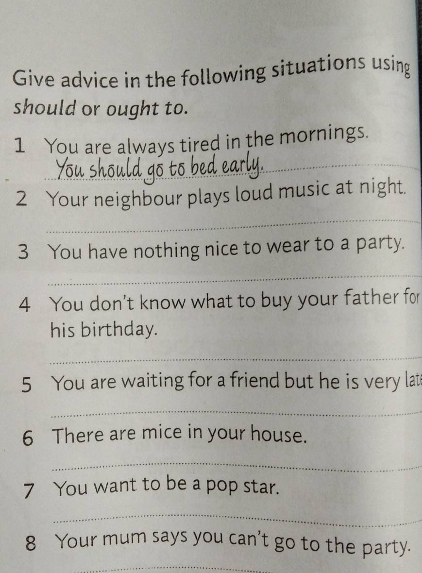 Give advice in the following situations using 
should or ought to. 
_ 
1 You are always tired in the mornings. 
_ 
_ 
2 Your neighbour plays loud music at night. 
3 You have nothing nice to wear to a party. 
_ 
4 You don't know what to buy your father for 
his birthday. 
_ 
5 You are waiting for a friend but he is very lat 
_ 
6 There are mice in your house. 
_ 
7 You want to be a pop star. 
_ 
8 Your mum says you can't go to the party. 
_