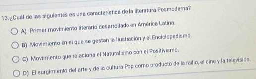 ºCuál de las siguientes es una característica de la literatura Posmoderna?
A) Primer movimiento literario desarrollado en América Latina.
B) Movimiento en el que se gestan la Ilustración y el Enciclopedismo.
C) Movimiento que relaciona el Naturalismo con el Positivismo.
D) El surgimiento del arte y de la cultura Pop como producto de la radio, el cine y la televisión.