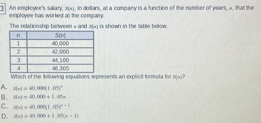 An employee's salary, S(n) , in dollars, at a company is a function of the number of years, , that the
employee has worked at the company.
The relationship between  and S(n) is shown in the table below.
Which of the following equations represents an explicit formula for S(n) ?
A. S(n)=40,000(1.05)^n
B. S(n)=40,000+1,05n
C. S(n)=40,000(1.05)^n-1
D. S(n)=40,000+1.05(n-1)