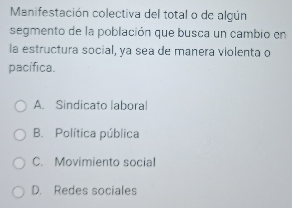 Manifestación colectiva del total o de algún
segmento de la población que busca un cambio en
la estructura social, ya sea de manera violenta o
pacífica.
A. Sindicato laboral
B. Política pública
C. Movimiento social
D. Redes sociales