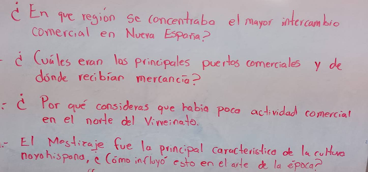 En gve region se concentraba elmayor intercambio 
comercial en Nveva Espana? 
à Cuiles eran las principales puertos comerciales y de 
dinde recibian mercancia? 
CPor gve consideras gue habia poce actividad comercial 
en el norte del Viwveinato. 
EI Mesticaje fue 1a principal caracteristica de la cultuo 
norohispana, cComo infloyo esto en el arte de la epoca?