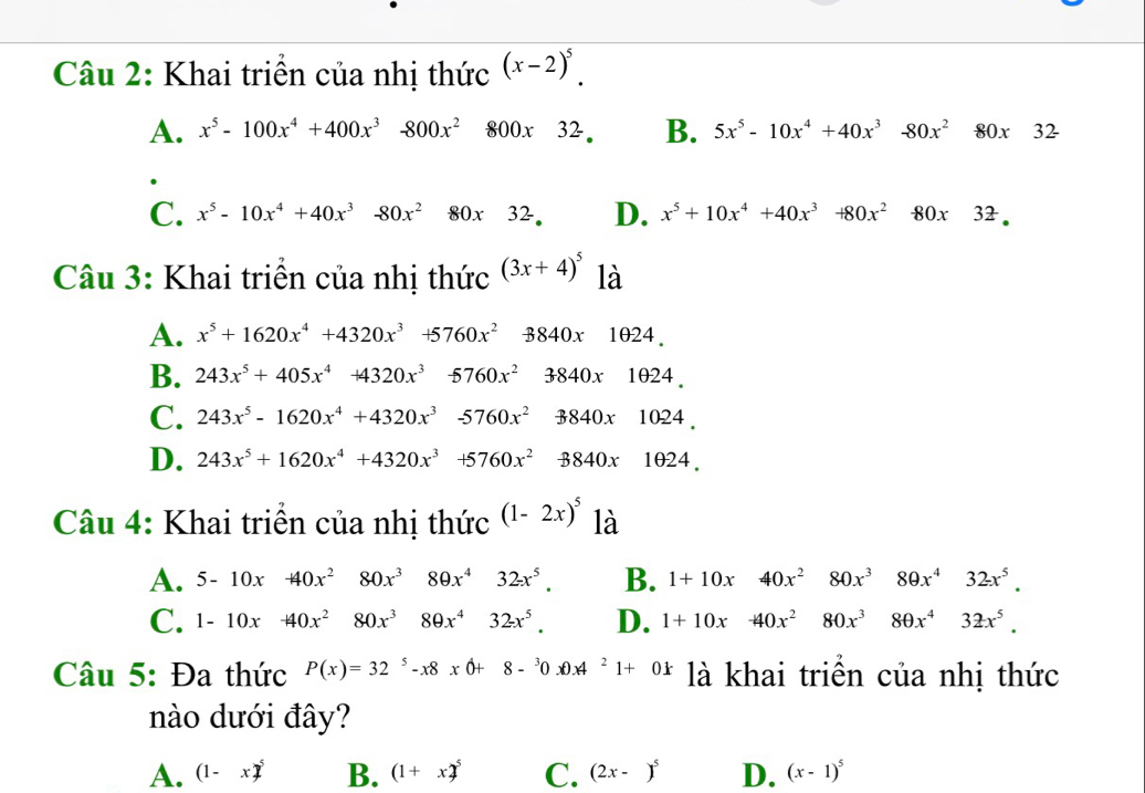 Khai triển của nhị thức (x-2)^5.
A. x^5-100x^4+400x^3-800x^2 800x32. B. 5x^5-10x^4+40x^3-80x^280x32
C. x^5-10x^4+40x^3-80x^2 80x32- D. x^5+10x^4+40x^3+80x^2-80x32.
Câu 3: Khai triển của nhị thức (3x+4)^5 là
A. x^5+1620x^4+4320x^3+5760x^2-8840x1024.
B. 243x^5+405x^4+4320x^3 -5760x^23840x1024.
C. 243x^5-1620x^4+4320x^3-5760x^23840x1024,
D. 243x^5+1620x^4+4320x^3+5760x^2-8840x1024.
Câu 4: Khai triển của nhị thức (1-2x)^5 là
A. 5-10x+40x^2 80x^3 80x^432x^5. B. 1+10x 40x^2 80x^380x^432x^5.
C. 1-10x+40x^2 80x^3 □ 80x^432x^5. D. 1+10x □ -40x^2 80x^380x^432x^5.
Câu 5: Đa thức P(x)=32^5-x8xθ +8-^30.0A^21+0k là khai triền của nhị thức
nào dưới đây?
A. (1-x)^5 B. (1+x)^5 C. (2x-)^5 D. (x-1)^5