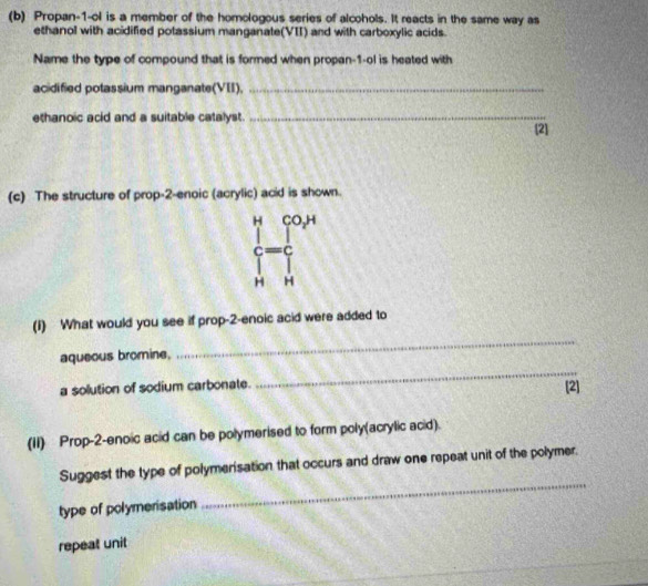 Propan-1-ol is a member of the homologous series of alcohols. It reacts in the same way as 
ethanol with acidified potassium manganate(VII) and with carboxylic acids. 
Name the type of compound that is formed when propan-1-ol is heated with 
acidified potassium manganate(VII),_ 
ethanoic acid and a suitable catalyst._ 
[2] 
(c) The structure of prop-2-enoic (acrylic) acid is shown. 
H CO,H 
=c 
H H 
(1) What would you see if prop-2-enoic acid were added to 
_ 
aqueous bromine, 
_ 
a solution of sodium carbonate. [2] 
(II) Prop-2-enoic acid can be polymerised to form poly(acrylic acid). 
Suggest the type of polymerisation that occurs and draw one repeat unit of the polymer. 
type of polymerisation 
_ 
repeat unit