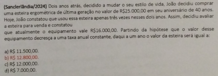 (Sanclerlândia/2024) Dois anos atrás, decidido a mudar o seu estilo de vida, João decidiu comprar
uma esteira ergométrica de última geração no valor de R$25.000,00 em seu aniversário de 40 anos.
Hoje, João constatou que usou essa esteira apenas três vezes nesses dois anos. Assim, decidiu avaliar
a esteira para venda e constatou
que atualmente o equipamento vale R$16.000,00. Partindo da hipótese que o valor desse
equipamento decresça a uma taxa anual constante, daqui a um ano o valor da esteira será igual a:
a) R$ 11.500,00.
b) R$ 12.800,00.
c) R$ 12.000,00.
d) R$ 7.000,00.