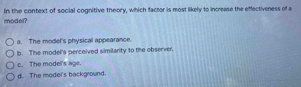 In the context of social cognitive theory, which factor is most likely to increase the effectiveness of a
model?
a. The model's physical appearance.
b. The model's perceived similarity to the observer.
c. The model's age.
d. The model's background.