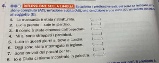 RIFLESSIONE SULLA LINGUA Sottolinea I predicatl verbah, pol sorv se Indicano in's 
zione compluta (AC), un azione subita (AS), una condizione o una stato (C), un evento accédo 
all soggetto (E) 
1. La mansarda è stata ristrutturata. _ 
2. Lucia prende it sole in glardino. 
_ 
3. Il nonno è stato dimesso dall'ospedale. _ 
4. Mi si sono strappati i pantaloni. _ 
5. Luca in questi giorni si trova a Londra. C _1 
6. Oggi sono stato interrogato in inglese. 
_ 
7. Sono arrivati dei pacchi per te. C_ 
8. Io e Giulia ci siamo incontrate in palestra. (_ 1 
d ere per pre". il prédicato i