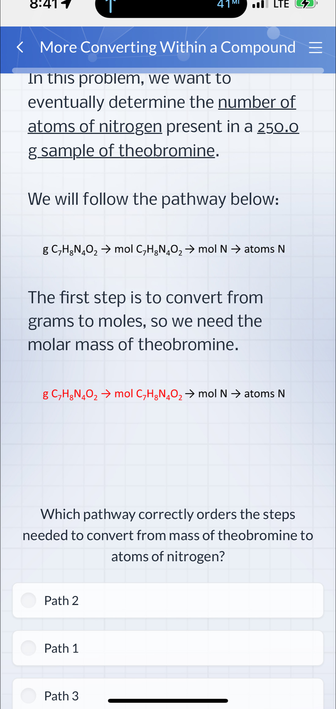 8:41 LTE
More Converting Within a Compound ≡
In this problem, we want to
eventually determine the number of
atoms of nitrogen present in a 250.0
g sample of theobromine.
We will follow the pathway below:
gC_7H_8N_4O_2to mol C_7H_8N_4O_2to mol Nto atoms N
The first step is to convert from
grams to moles, so we need the
molar mass of theobromine.
gC_7H_8N_4O_2to mol C_7H_8N_4O_2to mol Nto atoms N
Which pathway correctly orders the steps
needed to convert from mass of theobromine to
atoms of nitrogen?
Path 2
Path 1
Path 3