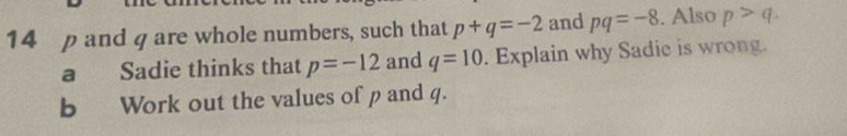 14 p and q are whole numbers, such that p+q=-2 and pq=-8. Also p>q. 
a Sadie thinks that p=-12 and q=10. Explain why Sadie is wrong. 
b Work out the values of p and q.