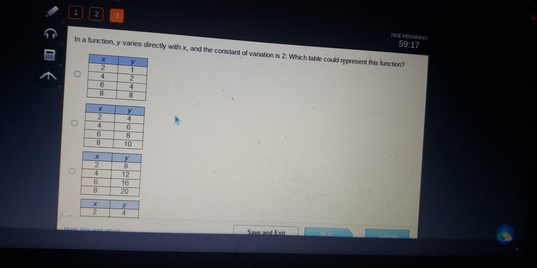 1 2 3 
TIME REMAINING 
59:17 
In a function, y varies directly with x, and the constant of variation is 2. Which table could represent this function? 
Save and Exit Submit