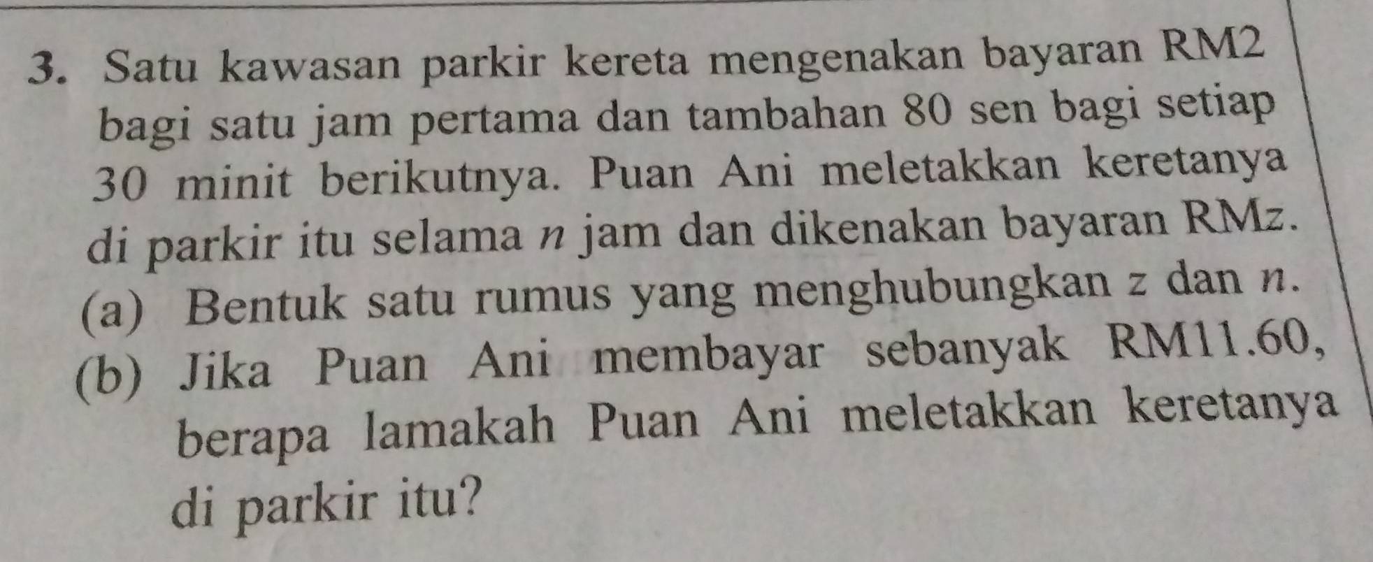 Satu kawasan parkir kereta mengenakan bayaran RM2
bagi satu jam pertama dan tambahan 80 sen bagi setiap
30 minit berikutnya. Puan Ani meletakkan keretanya 
di parkir itu selama n jam dan dikenakan bayaran RMz. 
(a) Bentuk satu rumus yang menghubungkan z dan n. 
(b) Jika Puan Ani membayar sebanyak RM11.60, 
berapa lamakah Puan Ani meletakkan keretanya 
di parkir itu?