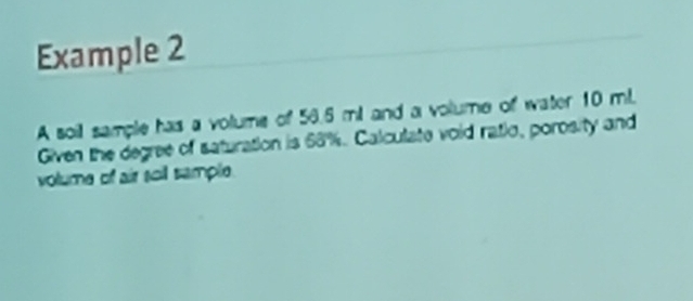 Example 2 
A soil sample has a volume of 56.6 ml and a volume of water 10 ml. 
Given the degree of saturation is 68%. Calculate void ratio, porosity and 
volume of air soil sample.