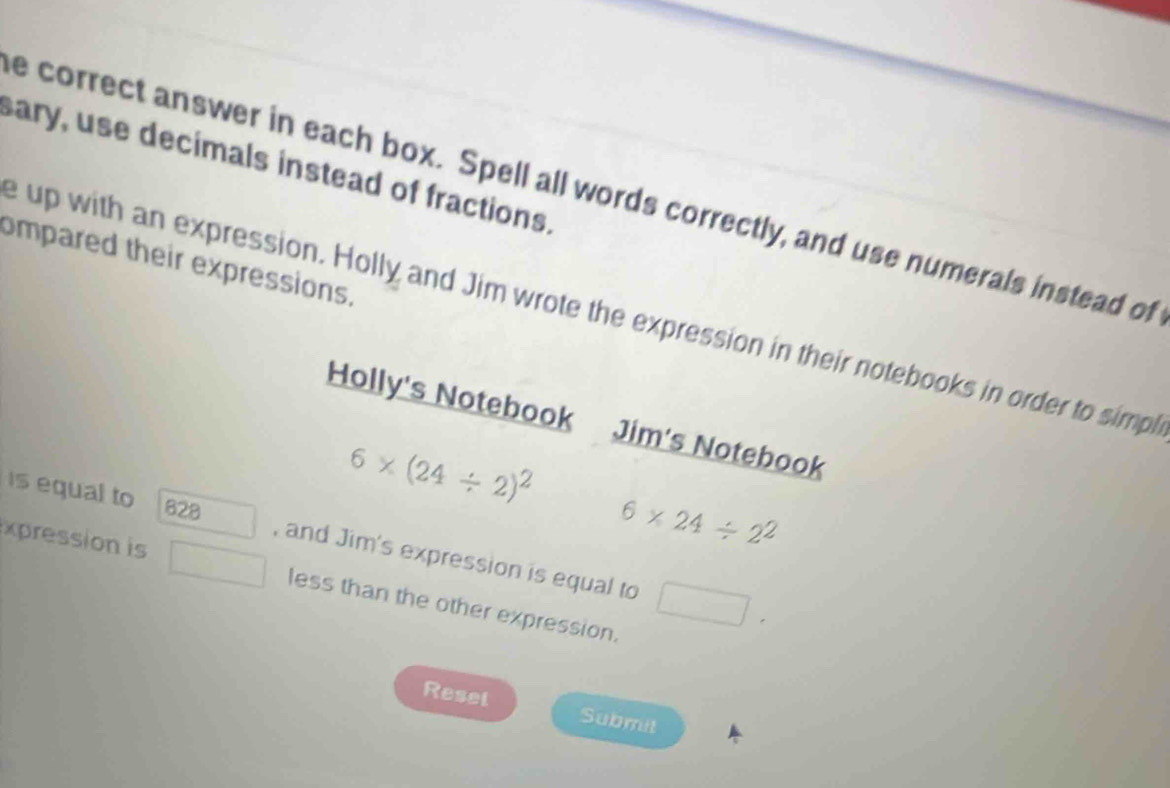 sary, use decimals instead of fractions. 
e correct answer in each box. Spell all words correctly, and use numerals instead of 
ompared their expressions. 
e up with an expression. Holly and Jim wrote the expression in their notebooks in order to simpl 
Holly's Notebook Jim's Notebook
6* (24/ 2)^2
is equal to 628 , and Jim's expression is equal to 
xpesson is
6* 24/ 2^2
less than the other expression. 
Resel Submit