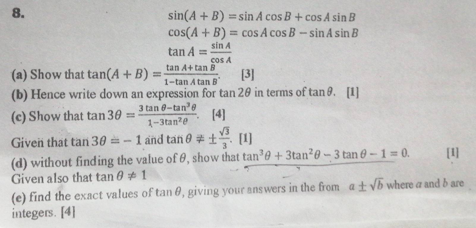 sin (A+B)=sin Acos B+cos Asin B
cos (A+B)=cos Acos B-sin Asin B
tan A= sin A/cos A 
(a) Show that tan (A+B)= (tan A+tan B)/1-tan Atan B .[3] 
(b) Hence write down an expression for tan 2θ in terms of tan θ. [1] 
(c) Show that tan 3θ = (3tan θ -tan^3θ )/1-3tan^2θ  . [4] 
Given that tan 3θ =-1 and tan θ != ±  sqrt(3)/3 . . [1] 
(d) without finding the value of θ, show that tan^3θ +3tan^2θ -3tan θ -1=0. 
[1] 
Given also that tan θ != 1
(e) find the exact values of tan θ, giving your answers in the from a± sqrt(b) where a and b are 
integers. [4]