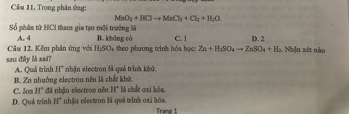 Trong phản ứng:
MnO_2+HClto MnCl_2+Cl_2+H_2O. 
Số phân tử HCl tham gia tạo mội trường là
A. 4 B. không có C. 1 D. 2
Câu 12. Kẽm phản ứng với H_2SO_4 theo phương trình hóa học: Zn+H_2SO_4to ZnSO_4+H_2. Nhận xét nào
sau đây là sai?
A. Quá trình H^+ nhận electron là quá trình khử.
B. Zn nhường electron nên là chất khử.
C. Ion H^+ đã nhận electron nên H^+ là chất oxi hóa.
D. Quá trình H^+ * nhận electron là quá trình oxi hóa.
Trang 1