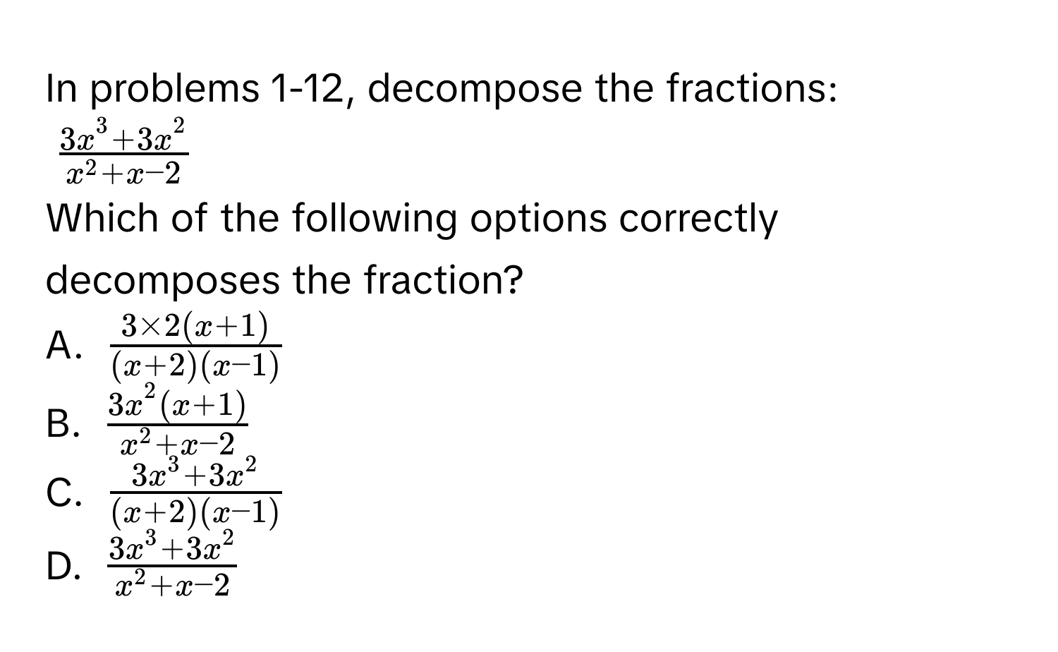 In problems 1-12, decompose the fractions:
$frac3x^(3 + 3x^2)x^(2 + x - 2)$
Which of the following options correctly decomposes the fraction? 
A. $ (3 * 2(x+1))/(x+2)(x-1) $
B. $frac3x^(2(x+1))x^(2+x-2)$
C. $frac3x^(3+3x^2)(x+2)(x-1)$
D. $frac3x^(3+3x^2)x^(2+x-2)$