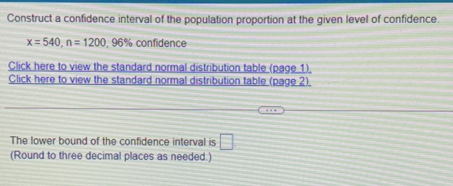 Construct a confidence interval of the population proportion at the given level of confidence.
x=540, n=1200 , 96% confidence 
Click here to view the standard normal distribution table (page 1). 
Click here to view the standard normal distribution table (page 2). 
The lower bound of the confidence interval is □. 
(Round to three decimal places as needed.)