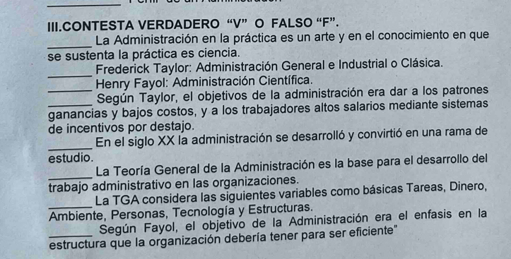 III.CONTESTA VERDADERO “V” O FALSO “F”. 
_ 
La Administración en la práctica es un arte y en el conocimiento en que 
se sustenta la práctica es ciencia. 
_ 
Frederick Taylor: Administración General e Industrial o Clásica. 
Henry Fayol: Administración Científica. 
_Según Taylor, el objetivos de la administración era dar a los patrones 
_ganancias y bajos costos, y a los trabajadores altos salarios mediante sistemas 
de incentivos por destajo. 
_En el siglo XX la administración se desarrolló y convirtió en una rama de 
estudio. 
_ 
La Teoría General de la Administración es la base para el desarrollo del 
trabajo administrativo en las organizaciones. 
La TGA considera las siguientes variables como básicas Tareas, Dinero, 
_Ambiente, Personas, Tecnología y Estructuras. 
Según Fayol, el objetivo de la Administración era el enfasis en la 
_estructura que la organización debería tener para ser eficiente"