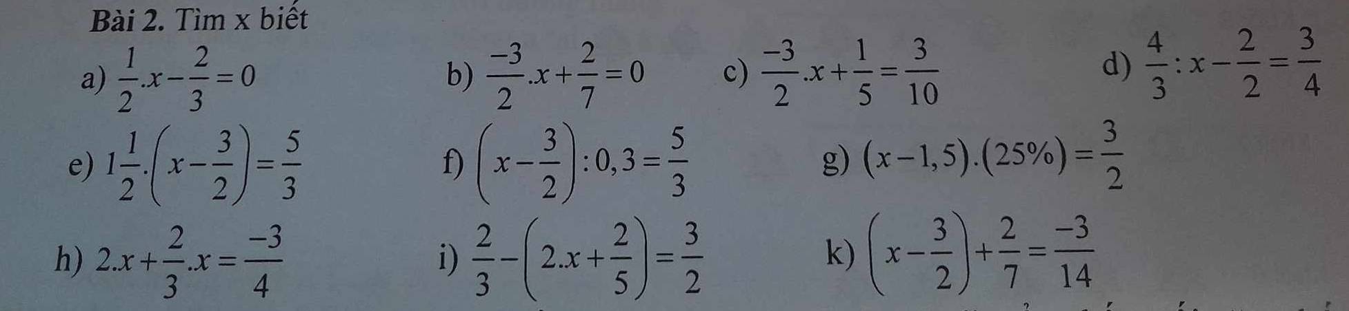 Tìm x biết 
a)  1/2 .x- 2/3 =0  (-3)/2 .x+ 2/7 =0 c)  (-3)/2 .x+ 1/5 = 3/10 
b) 
d)  4/3 :x- 2/2 = 3/4 
e) 1 1/2 .(x- 3/2 )= 5/3  (x- 3/2 ):0,3= 5/3 
f) 
g) (x-1,5).(25% )= 3/2 
h) 2.x+ 2/3 .x= (-3)/4   2/3 -(2.x+ 2/5 )= 3/2  (x- 3/2 )+ 2/7 = (-3)/14 
i) 
k)