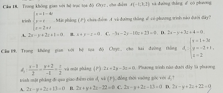 Trong không gian với hệ trục tọa độ Oxyz , cho điểm A(-1;3;2) và đường thắng d có phương
tinh beginarrayl x=1-4t y=t z=2+tendarray. Mặt phầng (P) chứa điễm A và đường thắng ơ có phương trình nào dưới đây?
A. 2x-y+2z+1=0 B. x+y-z=0 C. -3x-2y-10z+23=0. D. 2x-y+3z+4=0. 
Cầu 19. Trong không gian với hệ tọa độ Oxyz, cho hai đường thắng d_5:beginarrayl x=1+3i y=-2+1, z=2endarray.
d_2: (x-1)/2 = (y+2)/-1 = z/2  và mặt phắng (P):2x+2y-3z=0 , Phương trình nào dưới đây là phương
trình mặt phẳng đi qua giao điểm của đị và (P), đồng thời vuớng gốc với d_2
A. 2x-y+2z+13=0 B. 2x+y+2z-22=0 C. 2x-y+2z-13=0 D. 2x-y+2z+22=0