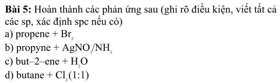 Hoàn thành các phản ứng sau (ghi rõ điều kiện, viết tất cả 
các sp, xác định spc nều có) 
a) propene +Br_2
b) pro y V1 e+AgNO_3/NH_3
c) but -2-ene+H_2O
d) butane +Cl_2(1:1)