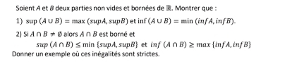 Soient A et B deux parties non vides et bornées de R. Montrer que : 
1) sup(A∪ B)=max(supA,supB) e ; inf (A∪ B)=min(infA,infB). 
2) SIA∩ B!= varnothing alors A∩ B est borné et
sup(A∩ B)≤ min supA,supB etinf(A∩ B)≥ max infA,infB
Donner un exemple où ces inégalités sont strictes.