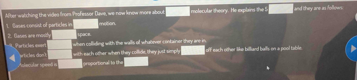 After watching the video from Professor Dave, we now know more about molecular theory. He explains the 5 and they are as follows: 
1. Gases consist of particles in motion. 
2. Gases are mostly space. 
Particles exert when colliding with the walls of whatever container they are in. 
articles don't with each other when they collide, they just simply off each other like billiard balls on a pool table. 
Molecular speed is proportional to the