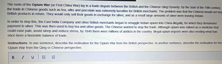 The roots of the Opium War (or First China War) lay in a trade dispute between the British and the Chinese Qing Dynasty. By the start of the 19th century. 
the trade in Chinese goods such as tea, silks and porcelain was extremely lucrative for British merchants. The problem was that the Chinese would not bu 
British products in return. They would only sell their goods in exchange for silver, and as a result large amounts of silver were leaving Brilain. 
In order to stop this, the East India Company and other British merchants began to smuggle Indian opium into China illegally, for which they demanded 
payment in silver. This was then used to buy tea and other goods. The Chinese wanted to stop the trade. Although opium was valued as a medicine that 
could ease pain, assist sleep and reduce stress, by 1840 there were millions of addicts in the country. I'llegal opium imports were also eroding what had 
once been a favorable balance of trade. 
Instructions: In one sentence, describe the motivation for the Opium War from the British perspective. In another sentence, describe the motivation for the 
Opium War from the Qing or Chinese perspective. 
B I u ;