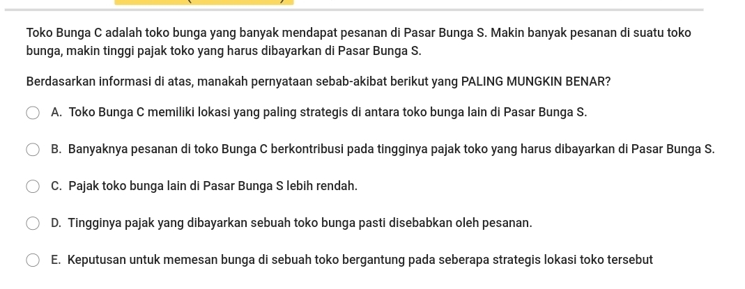 Toko Bunga C adalah toko bunga yang banyak mendapat pesanan di Pasar Bunga S. Makin banyak pesanan di suatu toko
bunga, makin tinggi pajak toko yang harus dibayarkan di Pasar Bunga S.
Berdasarkan informasi di atas, manakah pernyataan sebab-akibat berikut yang PALING MUNGKIN BENAR?
A. Toko Bunga C memiliki lokasi yang paling strategis di antara toko bunga lain di Pasar Bunga S.
B. Banyaknya pesanan di toko Bunga C berkontribusi pada tingginya pajak toko yang harus dibayarkan di Pasar Bunga S.
C. Pajak toko bunga lain di Pasar Bunga S lebih rendah.
D. Tingginya pajak yang dibayarkan sebuah toko bunga pasti disebabkan oleh pesanan.
E. Keputusan untuk memesan bunga di sebuah toko bergantung pada seberapa strategis lokasi toko tersebut