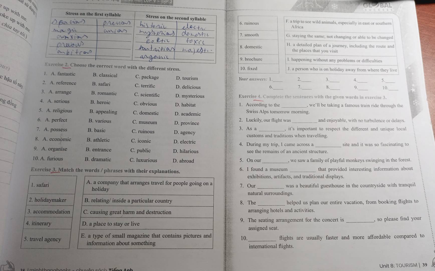 re
lề sử dự
up with m ke up with m 
chia tay tôi
ose the correct word with the different stress.
ous) 
_
1. A. fantastic B. classical C. package D. tourism Your answers: 1. _2._ 3. _4 5
c hậu tố này
2. A. reference B. safari C. terrific D. delicious
6. 7. 8. 9._ 10_
3. A. arrange B. romantic C. scientific D. mysterious Exercise 4. Complete the sentences with the given words in exercise 3.
ng đồng
4. A. serious B. heroic C. obvious D. habitat 1. According to the_ , we’ll be taking a famous train ride through the
5. A. religious B. appealing C. domestic D. academic
Swiss Alps tomorrow morning.
2. Luckily, our flight was
6. A. perfect B. various C. museum D. province _and enjoyable, with no turbulence or delays.
7. A. possess B. basic C. ruinous D. agency 3. As a _, it's important to respect the different and unique local 
customs and traditions when travelling.
8. A. econömic B. athletic C. iconic D. electric
4. During my trip, I came across a_ site and it was so fascinating to
9. A. organise B. entrance C. public D. hilarious see the remains of an ancient structure.
10. A. furious B. dramatic C. luxurious D. abroad 5. On our _, we saw a family of playful monkeys swinging in the forest.
Exercise 3. Match the words / phrases with their explanations. _that provided interesting information about
6. I found a museum
exhibitions, artifacts, and traditional displays.
1. safari7. Our _was a beautiful guesthouse in the countryside with tranquil
natural surroundings.
2. holidaymaker8. The
_helped us plan our entire vacation, from booking flights to
3. accommodatioarranging hotels and activities.
4. itinerary 9. The seating arrangement for the concert is_
, so please find your
assigned seat.
5. travel agency 10. _flights are usually faster and more affordable compared to 
international flights.
Unit 8: TOURISM | 39