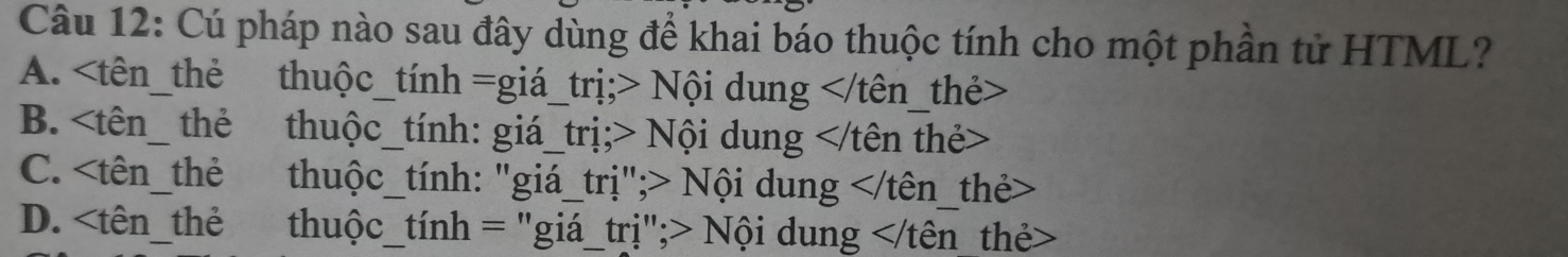 Cú pháp nào sau đây dùng để khai báo thuộc tính cho một phần tử HTML?
A. Nội dung thẻ>
B. h_ the thuộc_tính: giá_trị;> Nội dung thẻ>
C. 7 tên_thẻ thuộc_tính: "giá_trị";> Nội dung the>
D. Nội dung _thẻ