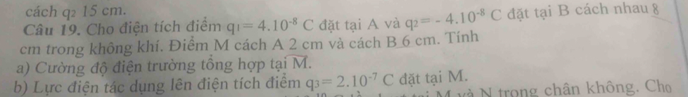 cách q₂ 15 cm. 
Câu 19. Cho điện tích điểm q_1=4.10^(-8)C đặt tại A và q_2=-4.10^(-8)C đặt tại B cách nhau 8
cm trong không khí. Điểm M cách A 2 cm và cách B 6 cm. Tính 
a) Cường độ điện trường tổng hợp taioverline M. 
b) Lực điện tác dụng lên điện tích điểm q_3=2.10^(-7)C đặt tại M. 
M và N trong chân không. Chọ