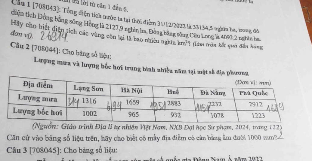 lrà lời từ câu 1 đến 6. 
Câu 1 [708043]: Tổng diện tích nước ta tại thời điểm 31/12/2022 là 33134, 5 nghìn ha, trong đó 
diện tích Đồng bằng sông Hồng là 2127, 9 nghìn ha, Đồng bằng sông Cửu Long là 4092, 2 nghìn ha 
đơn vị). 
Hãy cho biết diện tích các vùng còn lại là bao nhiêu nghìn km^2 ? (làm tròn kết quả đến hàng 
Câu 2 [708044]: Cho bảng số liệu: 
Lượng mưa và lượng bốc hơi trung bình nhiều năm tại một số địa phương 
(Nguồn: Giáo trình Địa lí tự nhiên Việt Nam, NXB Đại học Sư phạm, 2024, trang 122) 
Căn cứ vào bảng số liệu trên, hãy cho biết có mấy địa điềm có cân bằng ầm dưới 1000 mm?. 
Câu 3 [708045]: Cho bảng số liệu: 
Đ s gia Động Nam Á năm 2022