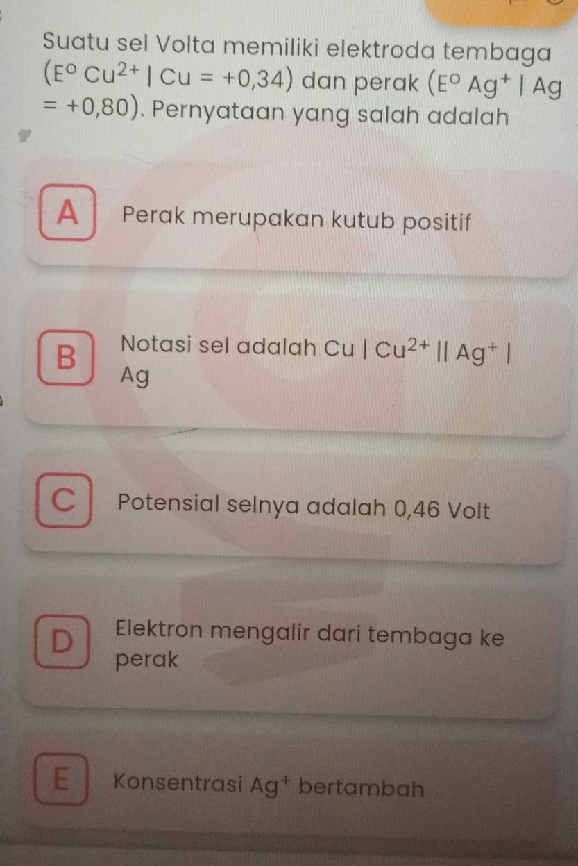 Suatu sel Volta memiliki elektroda tembaga
(E°Cu^(2+)|Cu=+0,34) dan perak (E°Ag^+|Ag
=+0,80). Pernyataan yang salah adalah
A Perak merupakan kutub positif
B Notasi sel adalah C Cu|Cu^(2+)||Ag^+|
Ag
C Potensial selnya adalah 0,46 Volt
D Elektron mengalir dari tembaga ke
perak
E Konsentrasi Ag^+ bertambah