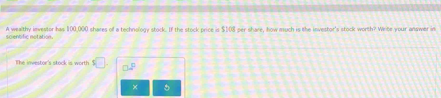 A wealthy investor has 100,000 shares of a technology stock. If the stock price is $108 per share, how much is the investor's stock worth? Write your answer in 
scientific notation. 
The investor's stock is worth $□. □ a^(□) 
×