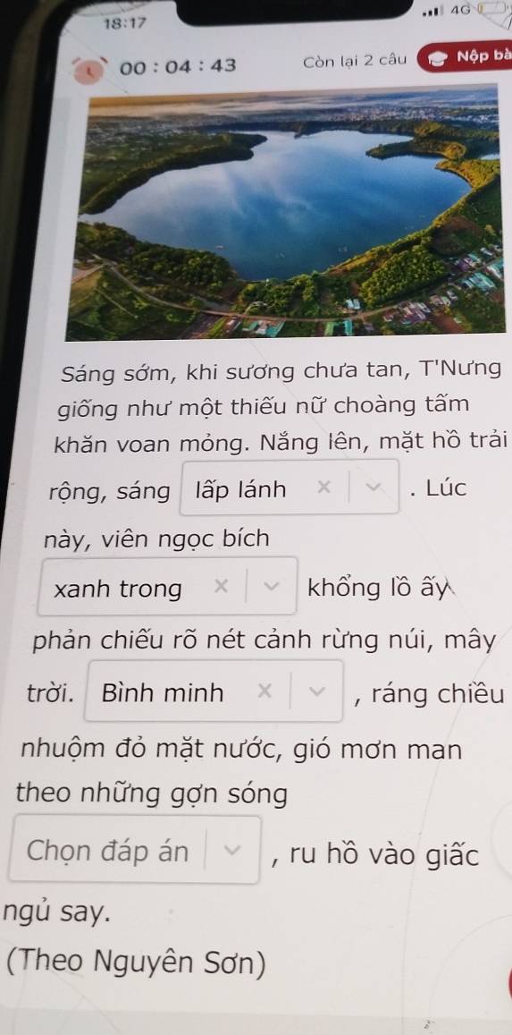 4G
18:17
00:04:43 Còn lại 2 câu Nộp bà 
Sáng sớm, khi sương chưa tan, T'Nưng 
giống như một thiếu nữ choàng tấm 
khăn voan mỏng. Nắng lên, mặt hồ trải 
rộng, sáng lấp lánh . Lúc 
này, viên ngọc bích 
xanh trong khổng lồ ấy 
phản chiếu rõ nét cảnh rừng núi, mây 
trời. . Bình minh , ráng chiều 
nhuộm đỏ mặt nước, gió mơn man 
theo những gợn sóng 
Chọn đáp án , ru hồ vào giấc 
ngủ say. 
(Theo Nguyên Sơn)