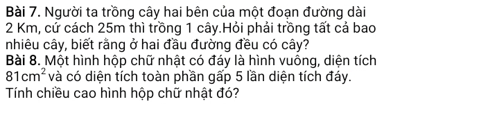 Người ta trồng cây hai bên của một đoạn đường dài
2 Km, cứ cách 25m thì trồng 1 cây.Hỏi phải trồng tất cả bao 
nhiêu cây, biết rằng ở hai đầu đường đều có cây? 
Bài 8. Một hình hộp chữ nhật có đáy là hình vuông, diện tích
81cm^2 và có diện tích toàn phần gấp 5 lần diện tích đáy. 
Tính chiều cao hình hộp chữ nhật đó?