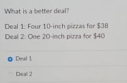 What is a better deal?
Deal 1: Four 10-inch pizzas for $38
Deal 2: One 20-inch pizza for $40
Deal 1
Deal 2