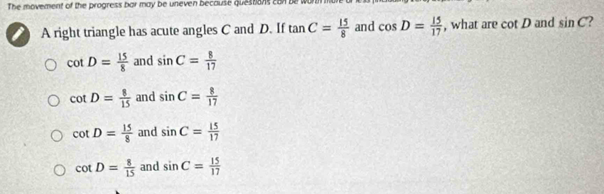 The movement of the progress bar may be uneven because questions can be wu
A right triangle has acute angles C and D. If tan C= 15/8  and cos D= 15/17  , what are cot D and sin C
cot D= 15/8  and sin C= 8/17 
cot D= 8/15  and sin C= 8/17 
cot D= 15/8  and sin C= 15/17 
cot D= 8/15  and sin C= 15/17 