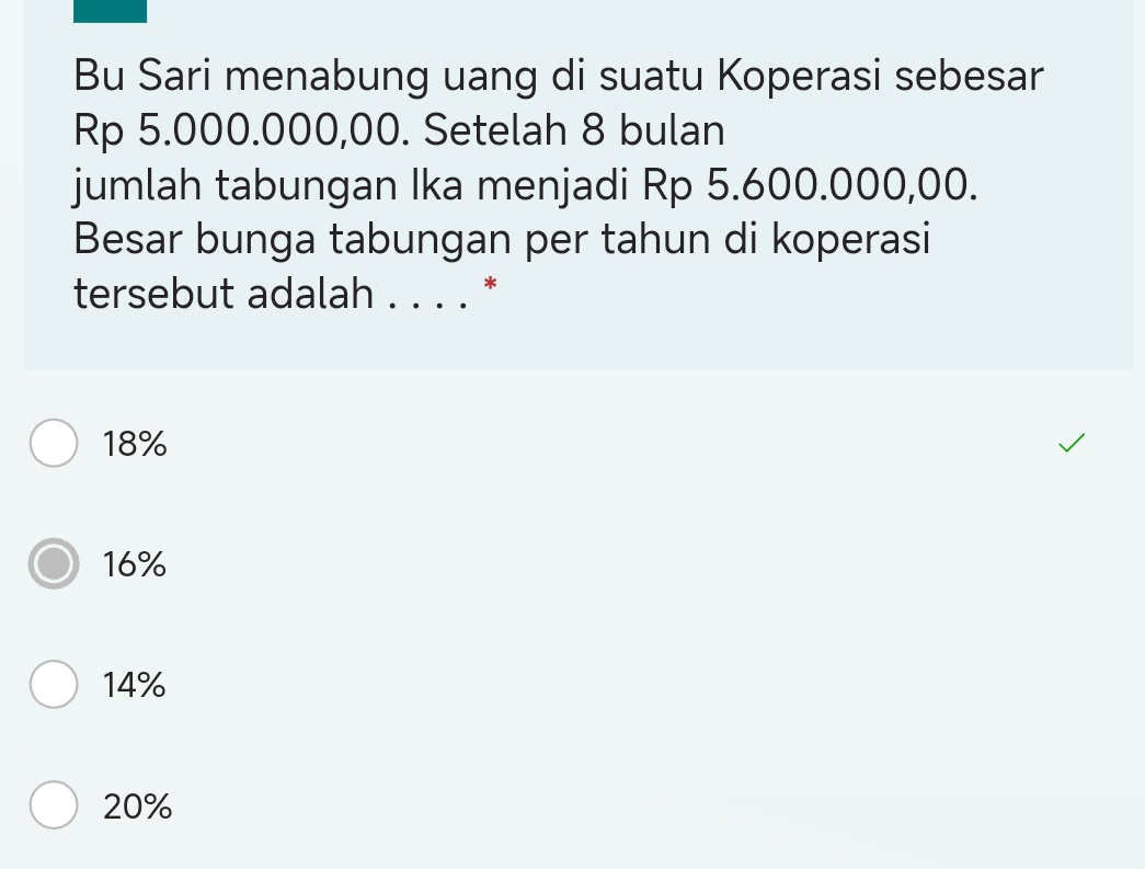 Bu Sari menabung uang di suatu Koperasi sebesar
Rp 5.000.000,00. Setelah 8 bulan
jumlah tabungan Ika menjadi Rp 5.600.000,00.
Besar bunga tabungan per tahun di koperasi
tersebut adalah '... *
18%
16%
14%
20%