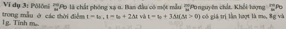Ví dụ 3: Pôlôni beginarrayr 210 84endarray ''Po là chất phóng xạ α. Ban đầu có một mẫu beginarrayr 210 84endarray Ponguyên chất. Khối lượng beginarrayr 210 84endarray Po 
trong mẫu ở các thời điểm t=t_0, t=t_0+2△ t và t=t_0+3△ t(△ t>0) có giá trị lần lượt là m₀, 8g và 
1g. Tính m₀.