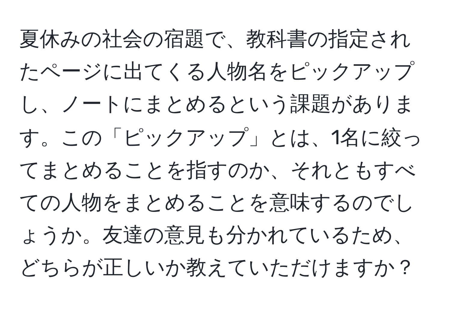 夏休みの社会の宿題で、教科書の指定されたページに出てくる人物名をピックアップし、ノートにまとめるという課題があります。この「ピックアップ」とは、1名に絞ってまとめることを指すのか、それともすべての人物をまとめることを意味するのでしょうか。友達の意見も分かれているため、どちらが正しいか教えていただけますか？