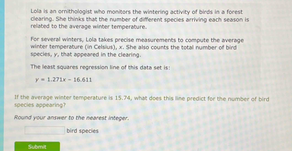 Lola is an ornithologist who monitors the wintering activity of birds in a forest 
clearing. She thinks that the number of different species arriving each season is 
related to the average winter temperature. 
For several winters, Lola takes precise measurements to compute the average 
winter temperature (in Celsius), x. She also counts the total number of bird 
species, y, that appeared in the clearing. 
The least squares regression line of this data set is:
y=1.271x-16.611
If the average winter temperature is 15.74, what does this line predict for the number of bird 
species appearing? 
Round your answer to the nearest integer. 
bird species 
Submit